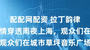 配配网配资 拉丁韵律与爵士风情穿透雨夜上海，观众们在城市草坪音乐广场舞动