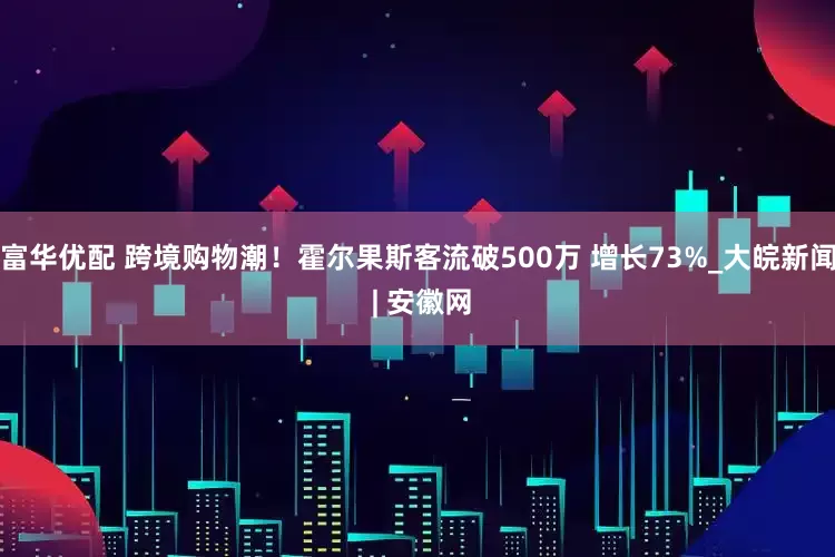 富华优配 跨境购物潮！霍尔果斯客流破500万 增长73%_大皖新闻 | 安徽网