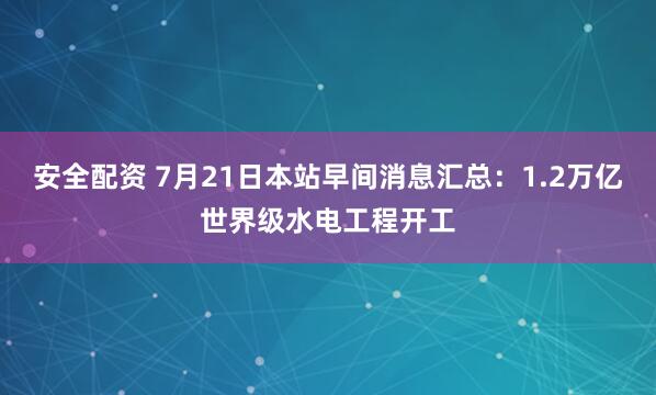 安全配资 7月21日本站早间消息汇总：1.2万亿世界级水电工程开工