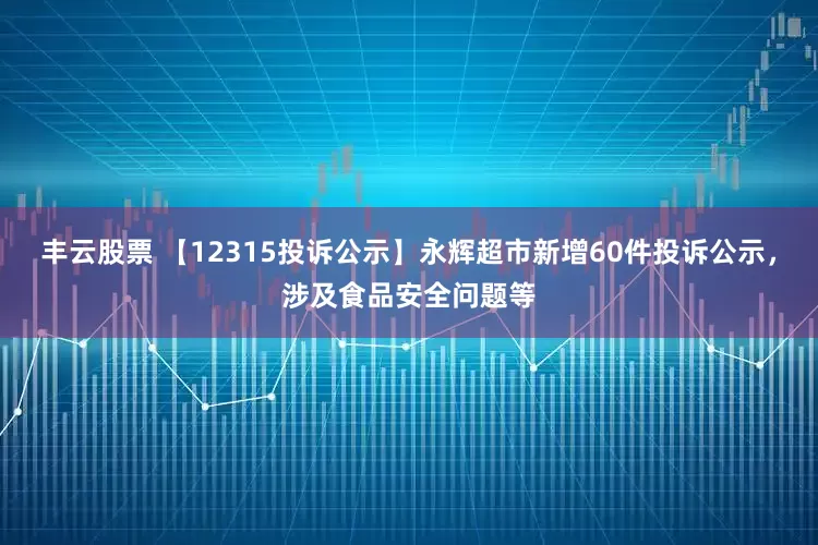 丰云股票 【12315投诉公示】永辉超市新增60件投诉公示，涉及食品安全问题等