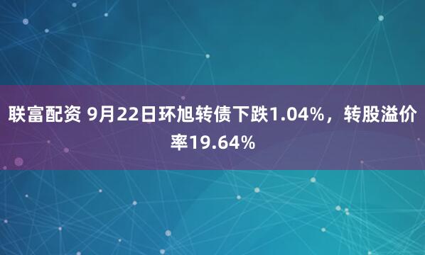 联富配资 9月22日环旭转债下跌1.04%，转股溢价率19.64%