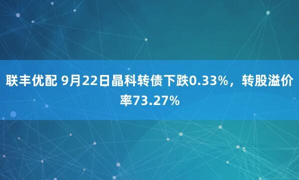 联丰优配 9月22日晶科转债下跌0.33%，转股溢价率73.27%
