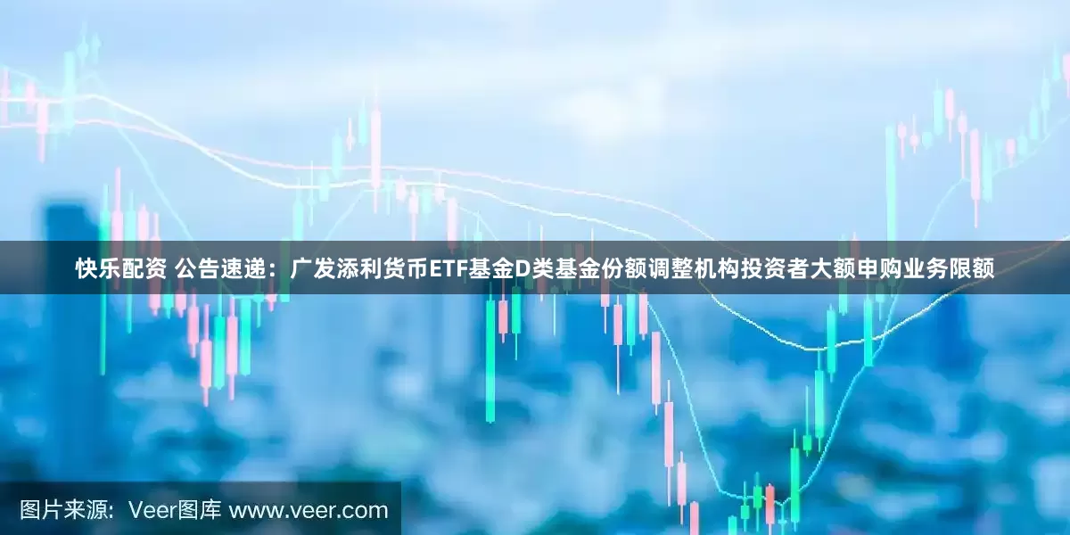 快乐配资 公告速递：广发添利货币ETF基金D类基金份额调整机构投资者大额申购业务限额