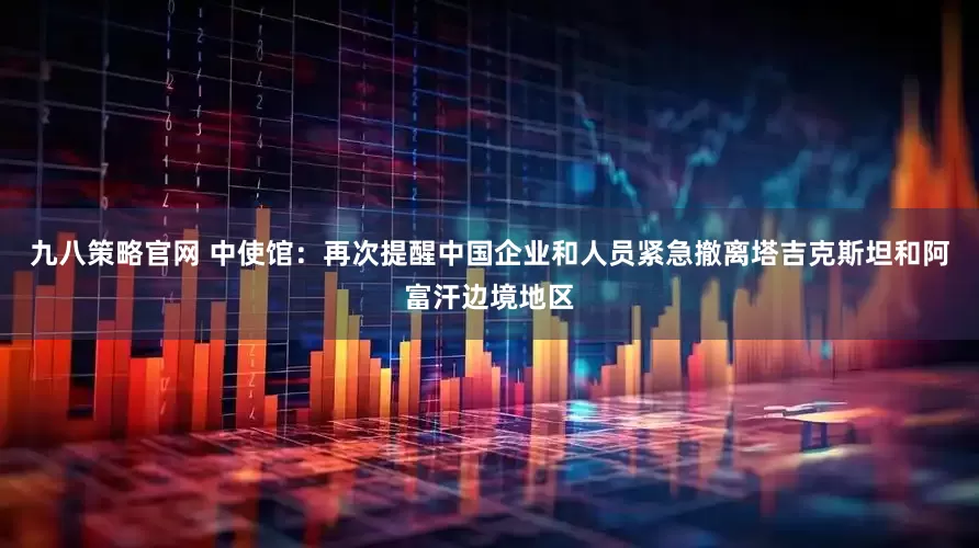 九八策略官网 中使馆：再次提醒中国企业和人员紧急撤离塔吉克斯坦和阿富汗边境地区