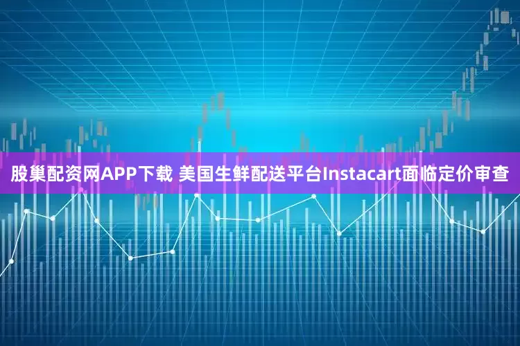 股巢配资网APP下载 美国生鲜配送平台Instacart面临定价审查