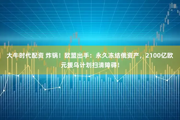 大牛时代配资 炸锅！欧盟出手：永久冻结俄资产，2100亿欧元援乌计划扫清障碍！