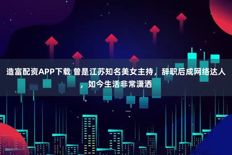 造富配资APP下载 曾是江苏知名美女主持，辞职后成网络达人，如今生活非常潇洒