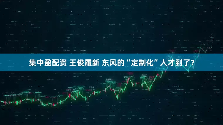 集中盈配资 王俊履新 东风的“定制化”人才到了？