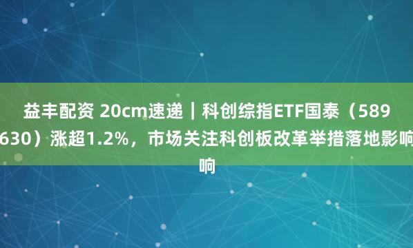益丰配资 20cm速递｜科创综指ETF国泰（589630）涨超1.2%，市场关注科创板改革举措落地影响