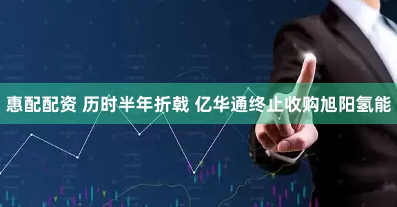 惠配配资 历时半年折戟 亿华通终止收购旭阳氢能
